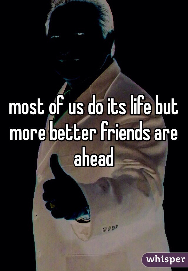 most of us do its life but more better friends are ahead