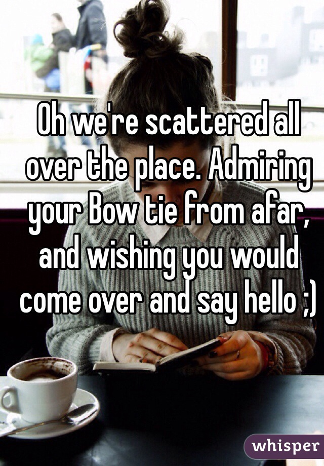 Oh we're scattered all over the place. Admiring your Bow tie from afar, and wishing you would come over and say hello ;)