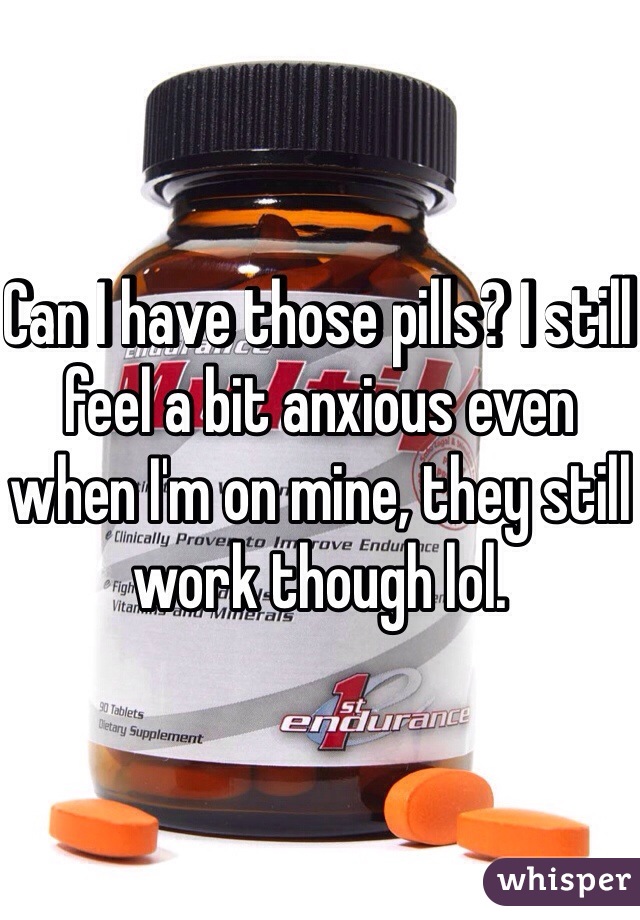 Can I have those pills? I still feel a bit anxious even when I'm on mine, they still work though lol. 