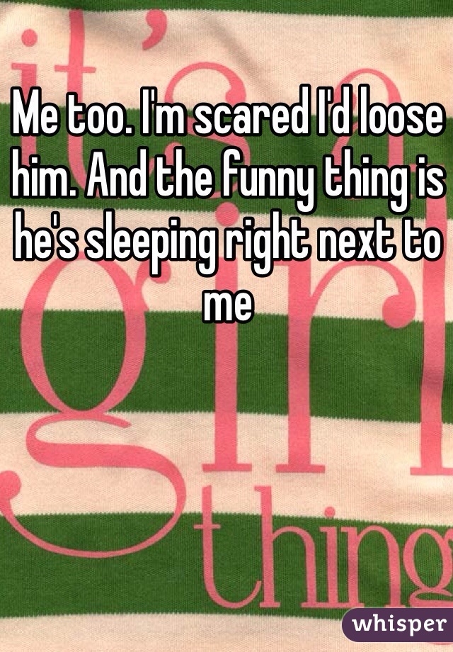 Me too. I'm scared I'd loose him. And the funny thing is he's sleeping right next to me