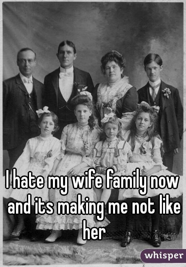 I hate my wife family now and its making me not like her