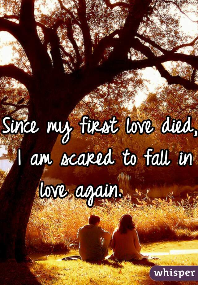 Since my first love died, I am scared to fall in love again.     