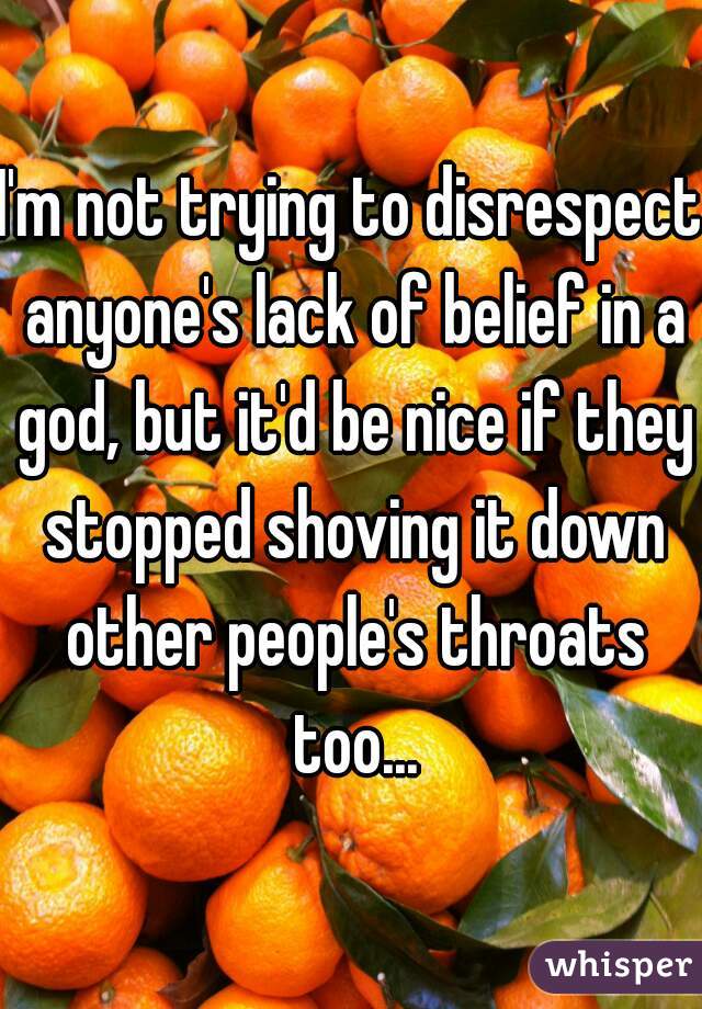 I'm not trying to disrespect anyone's lack of belief in a god, but it'd be nice if they stopped shoving it down other people's throats too...
