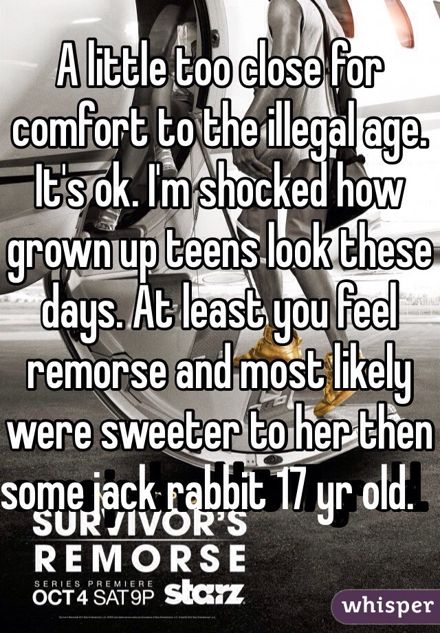 A little too close for comfort to the illegal age.  It's ok. I'm shocked how grown up teens look these days. At least you feel remorse and most likely were sweeter to her then some jack rabbit 17 yr old.   