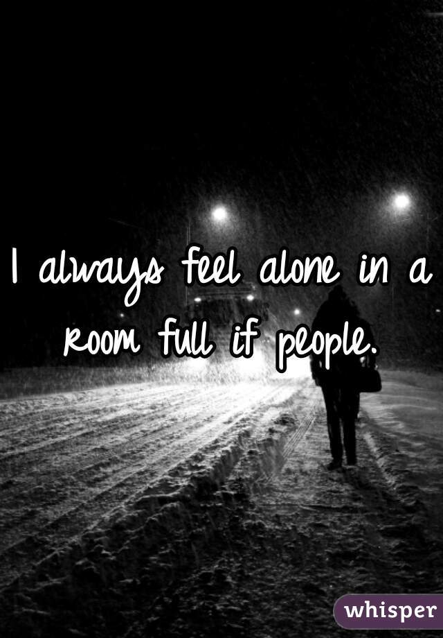 I always feel alone in a room full if people. 