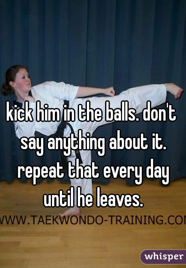kick him in the balls. don't say anything about it. repeat that every day until he leaves.