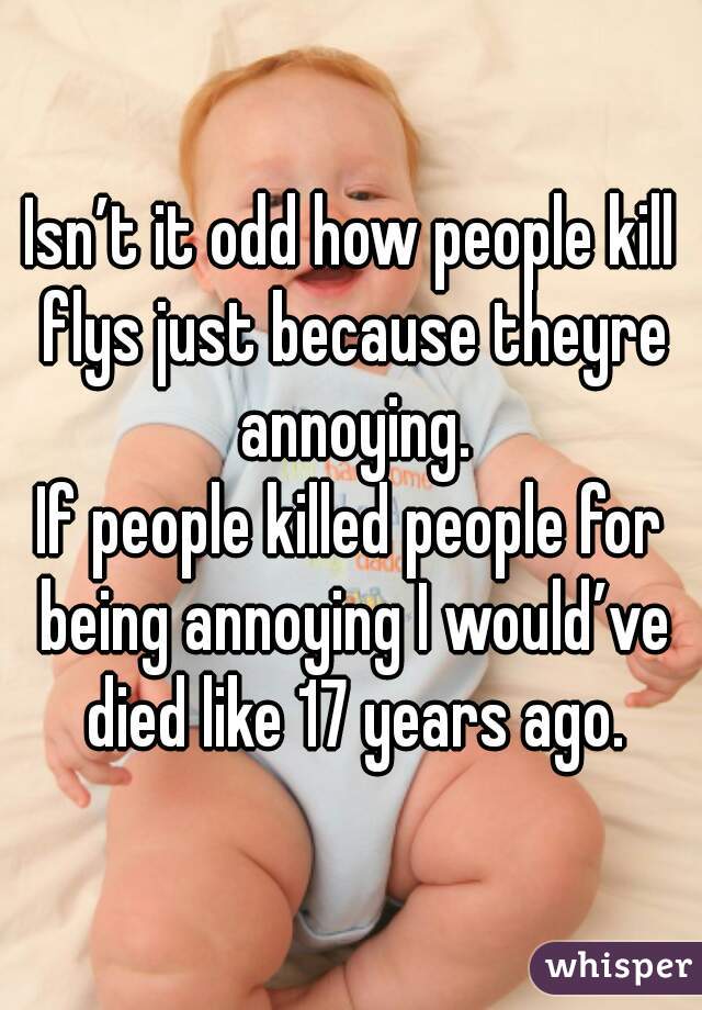 Isn’t it odd how people kill flys just because theyre annoying.
If people killed people for being annoying I would’ve died like 17 years ago.