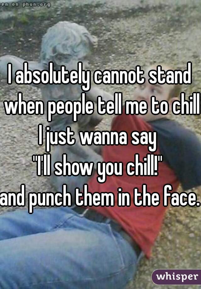 I absolutely cannot stand when people tell me to chill.
I just wanna say 
"I'll show you chill!" 
and punch them in the face. 