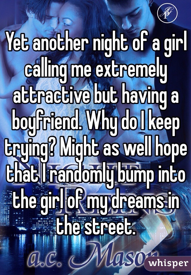 Yet another night of a girl calling me extremely attractive but having a boyfriend. Why do I keep trying? Might as well hope that I randomly bump into the girl of my dreams in the street.  