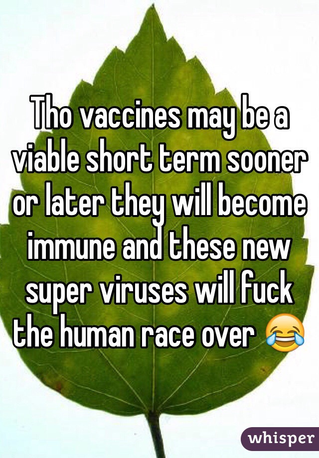 Tho vaccines may be a viable short term sooner or later they will become immune and these new super viruses will fuck the human race over 😂