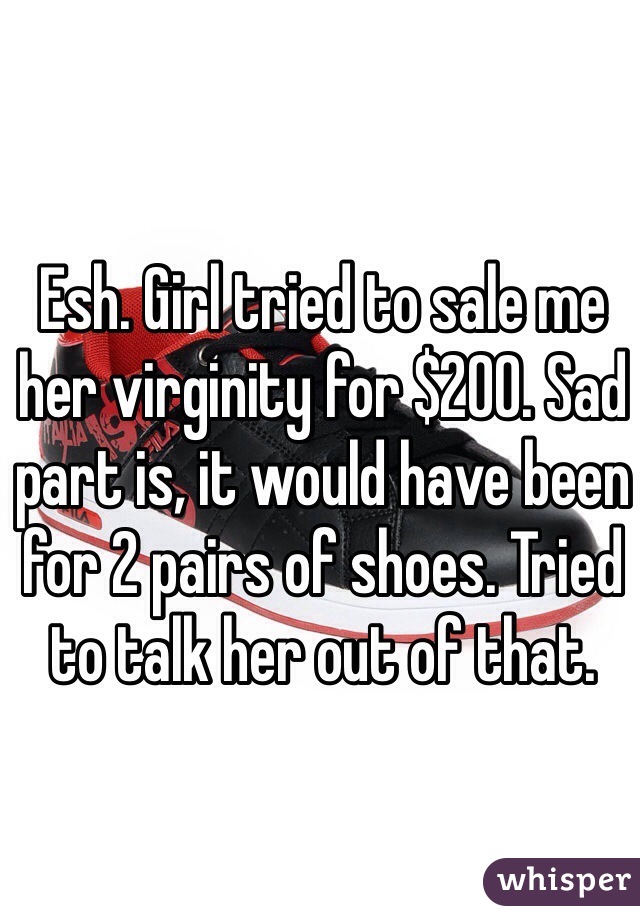 Esh. Girl tried to sale me her virginity for $200. Sad part is, it would have been for 2 pairs of shoes. Tried to talk her out of that. 