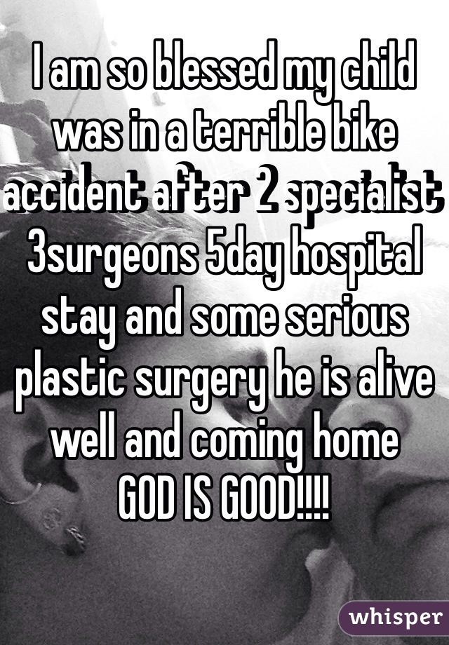 I am so blessed my child was in a terrible bike accident after 2 specialist 3surgeons 5day hospital stay and some serious plastic surgery he is alive well and coming home
GOD IS GOOD!!!!