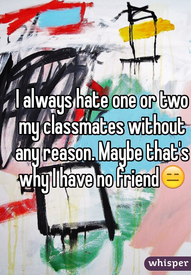 I always hate one or two my classmates without any reason. Maybe that's why I have no friend😑