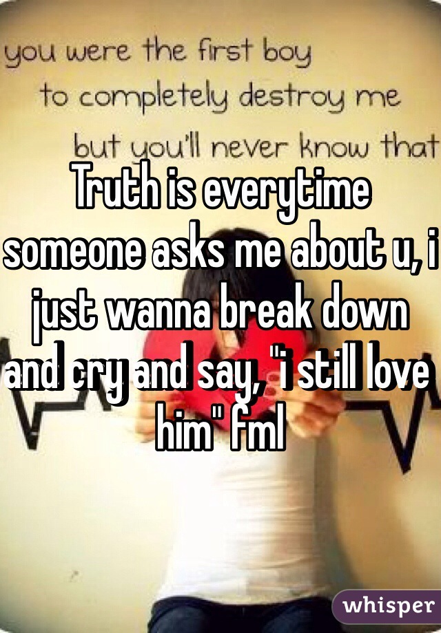 Truth is everytime someone asks me about u, i just wanna break down and cry and say, "i still love him" fml