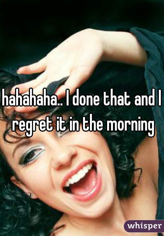 hahahaha.. I done that and I regret it in the morning