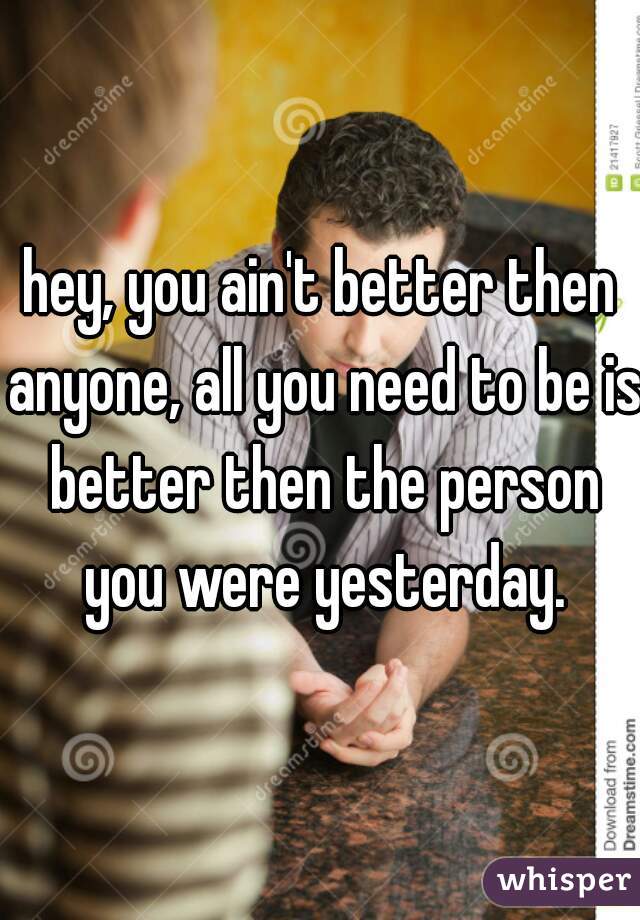 hey, you ain't better then anyone, all you need to be is better then the person you were yesterday.