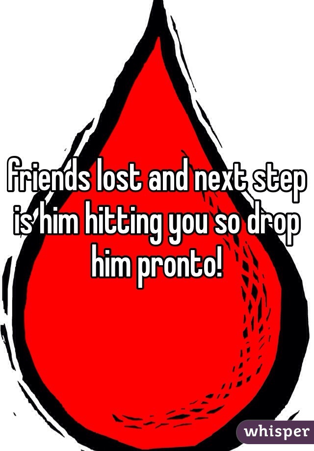 friends lost and next step is him hitting you so drop him pronto!