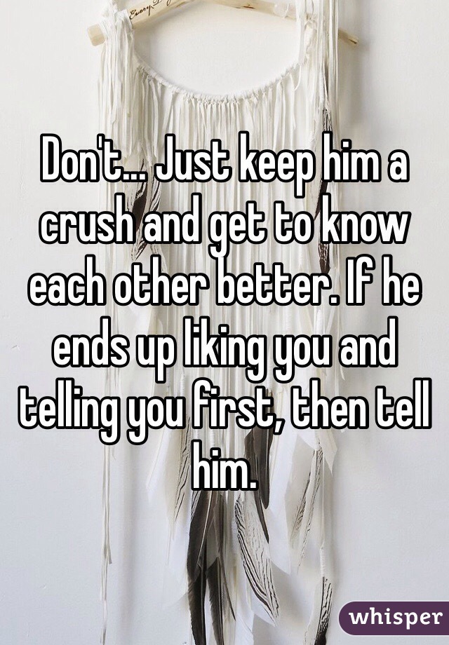 Don't... Just keep him a crush and get to know each other better. If he ends up liking you and telling you first, then tell him.