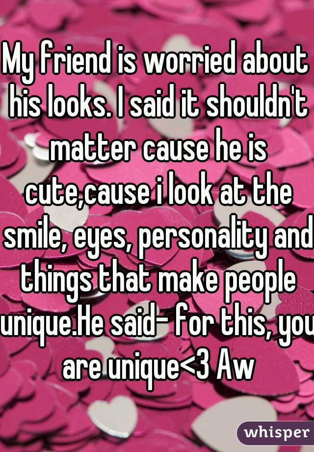 My friend is worried about his looks. I said it shouldn't matter cause he is cute,cause i look at the smile, eyes, personality and things that make people unique.He said- for this, you are unique<3 Aw