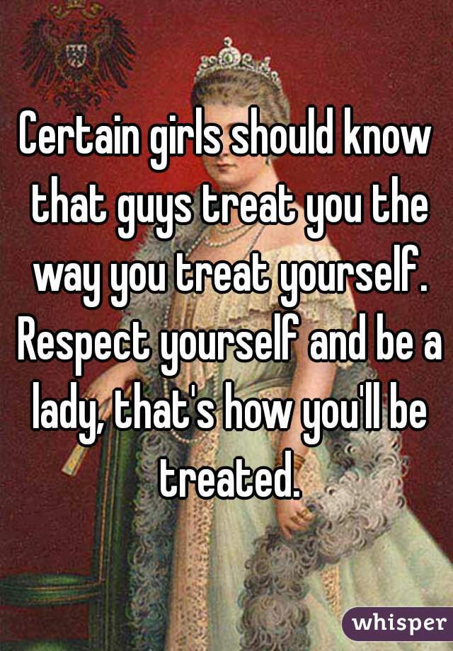 Certain girls should know that guys treat you the way you treat yourself. Respect yourself and be a lady, that's how you'll be treated.