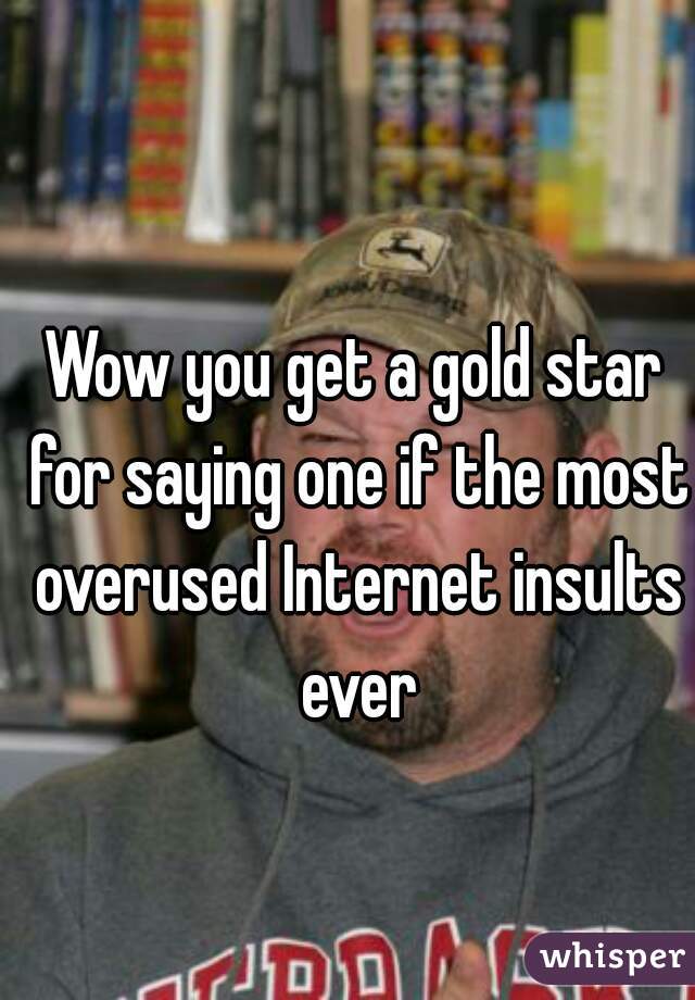 Wow you get a gold star for saying one if the most overused Internet insults ever