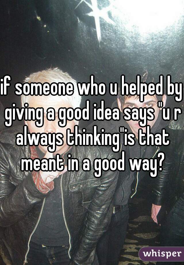 if someone who u helped by giving a good idea says "u r always thinking"is that meant in a good way?