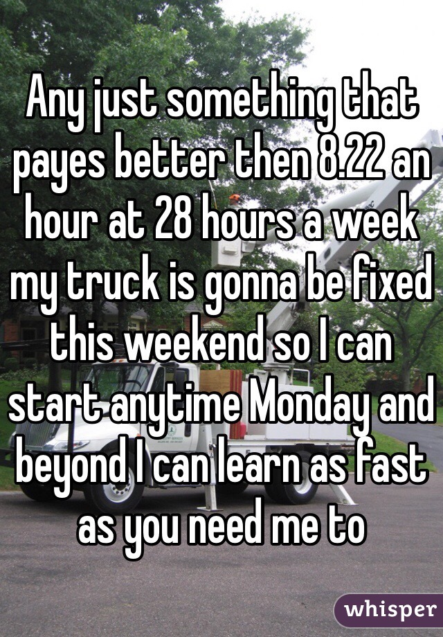 Any just something that payes better then 8.22 an hour at 28 hours a week my truck is gonna be fixed this weekend so I can start anytime Monday and beyond I can learn as fast as you need me to