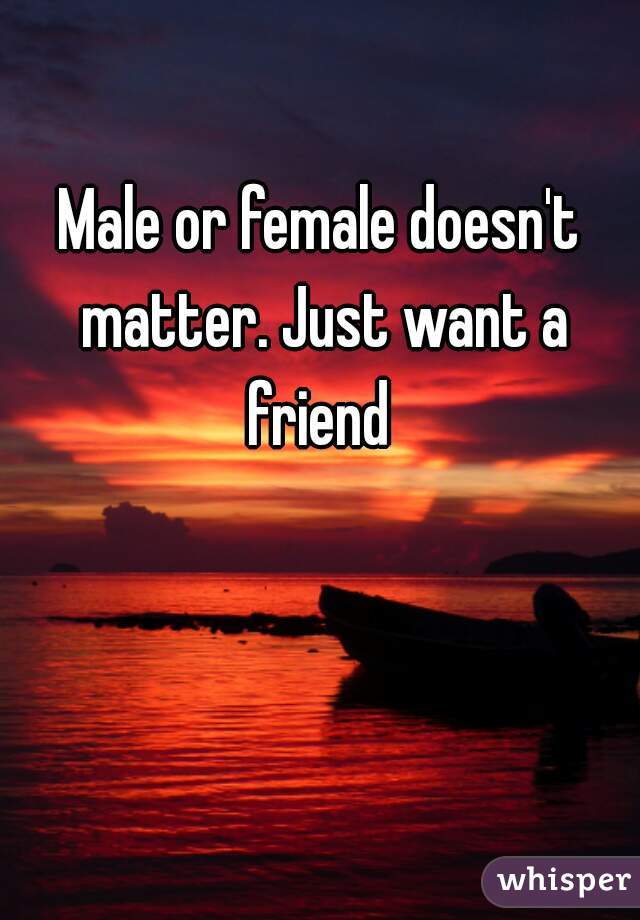 Male or female doesn't matter. Just want a friend 