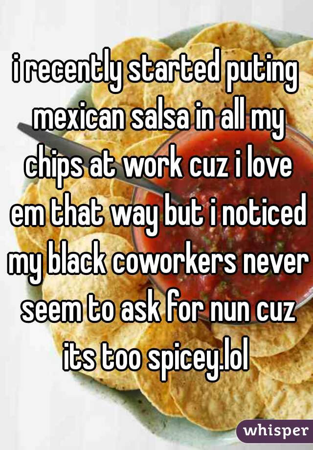 i recently started puting mexican salsa in all my chips at work cuz i love em that way but i noticed my black coworkers never seem to ask for nun cuz its too spicey.lol 