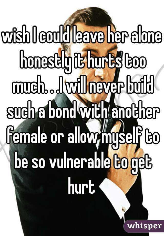 wish I could leave her alone honestly it hurts too much. . .I will never build such a bond with another female or allow myself to be so vulnerable to get hurt 
