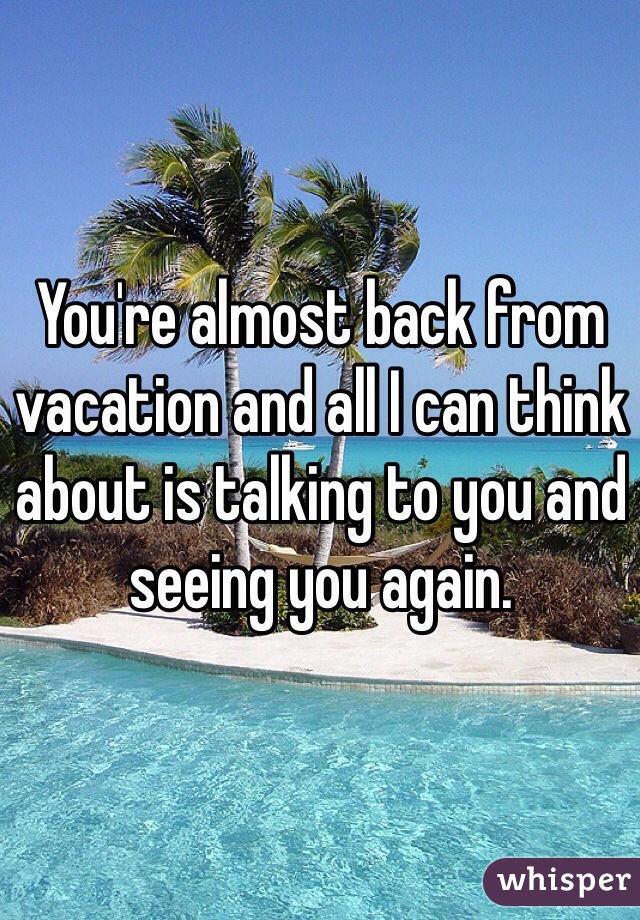 You're almost back from vacation and all I can think about is talking to you and seeing you again.