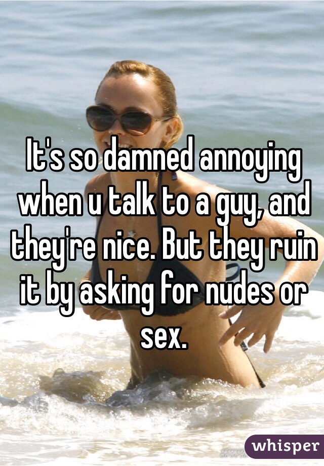 It's so damned annoying when u talk to a guy, and they're nice. But they ruin it by asking for nudes or sex. 