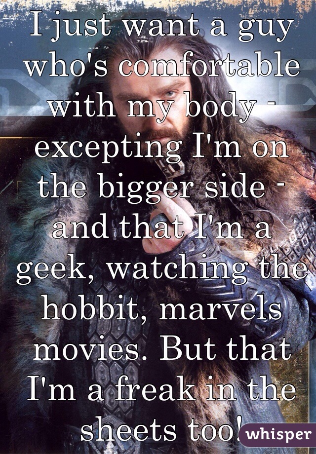 I just want a guy who's comfortable with my body - excepting I'm on the bigger side - and that I'm a geek, watching the hobbit, marvels movies. But that I'm a freak in the sheets too! 