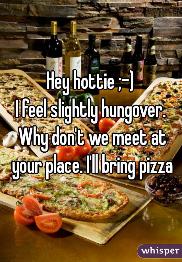 Hey hottie ;-)
I feel slightly hungover. Why don't we meet at your place. I'll bring pizza