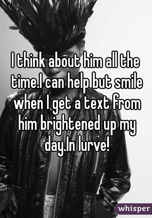 I think about him all the time.I can help but smile when I get a text from him brightened up my day.In lurve!