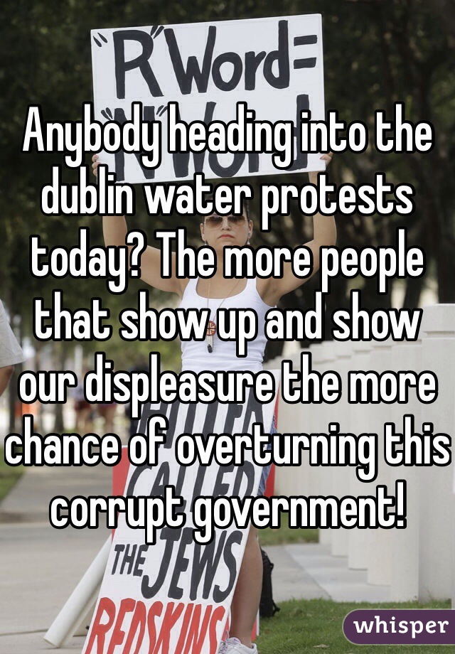 Anybody heading into the dublin water protests today? The more people that show up and show our displeasure the more chance of overturning this corrupt government!