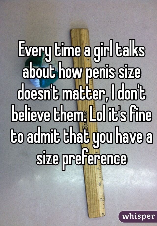 Every time a girl talks about how penis size doesn't matter, I don't believe them. Lol it's fine to admit that you have a size preference 