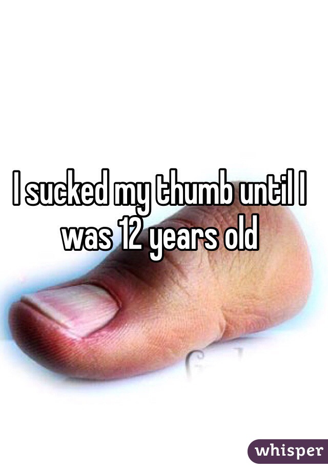 I sucked my thumb until I was 12 years old 