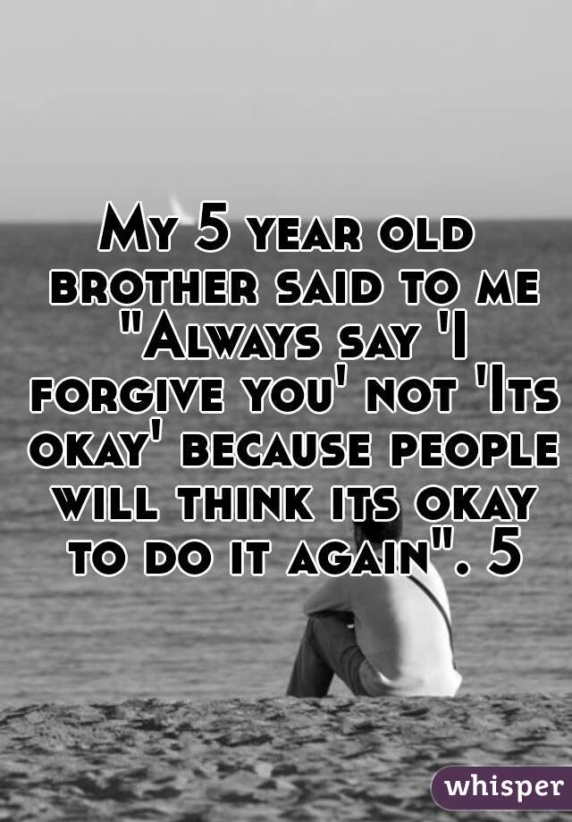 My 5 year old brother said to me "Always say 'I forgive you' not 'Its okay' because people will think its okay to do it again". 5