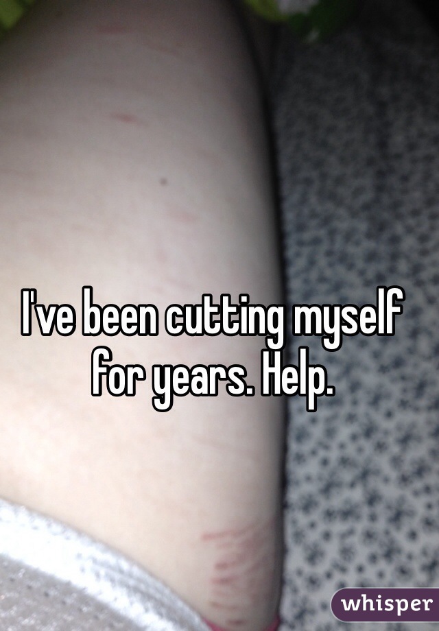 I've been cutting myself for years. Help.