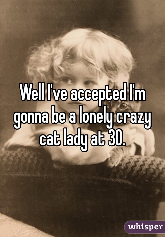 Well I've accepted I'm gonna be a lonely crazy cat lady at 30.