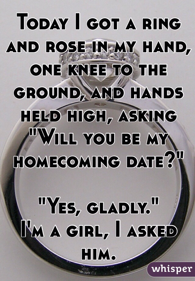 Today I got a ring and rose in my hand, one knee to the ground, and hands held high, asking "Will you be my homecoming date?" 

"Yes, gladly."
I'm a girl, I asked him.