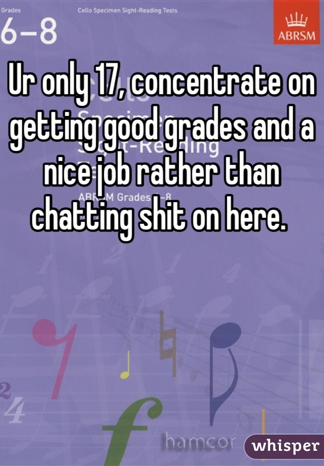 Ur only 17, concentrate on getting good grades and a nice job rather than chatting shit on here. 