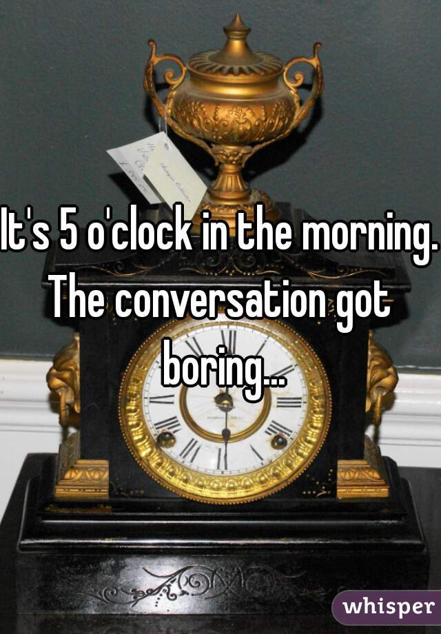 It's 5 o'clock in the morning.
The conversation got boring...