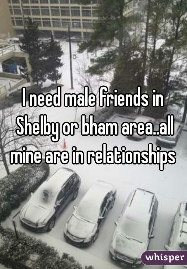 I need male friends in Shelby or bham area..all mine are in relationships 