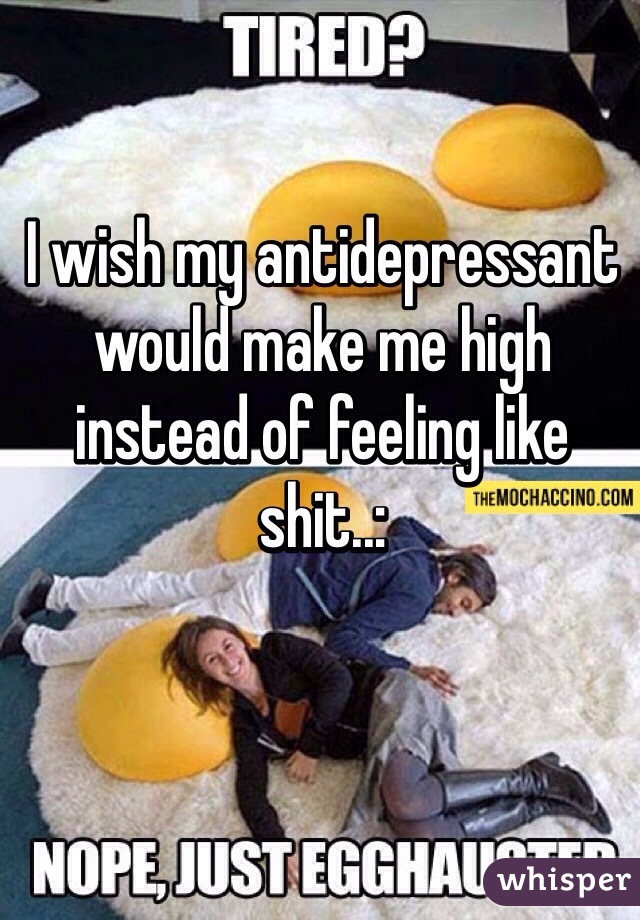 I wish my antidepressant would make me high instead of feeling like shit..: