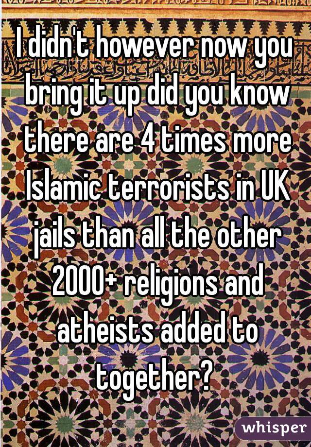 I didn't however now you bring it up did you know there are 4 times more Islamic terrorists in UK jails than all the other 2000+ religions and atheists added to together? 