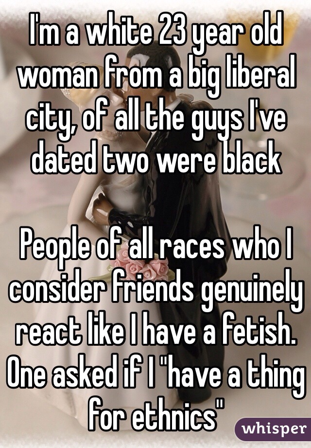 I'm a white 23 year old woman from a big liberal city, of all the guys I've dated two were black

People of all races who I consider friends genuinely react like I have a fetish. One asked if I "have a thing for ethnics"