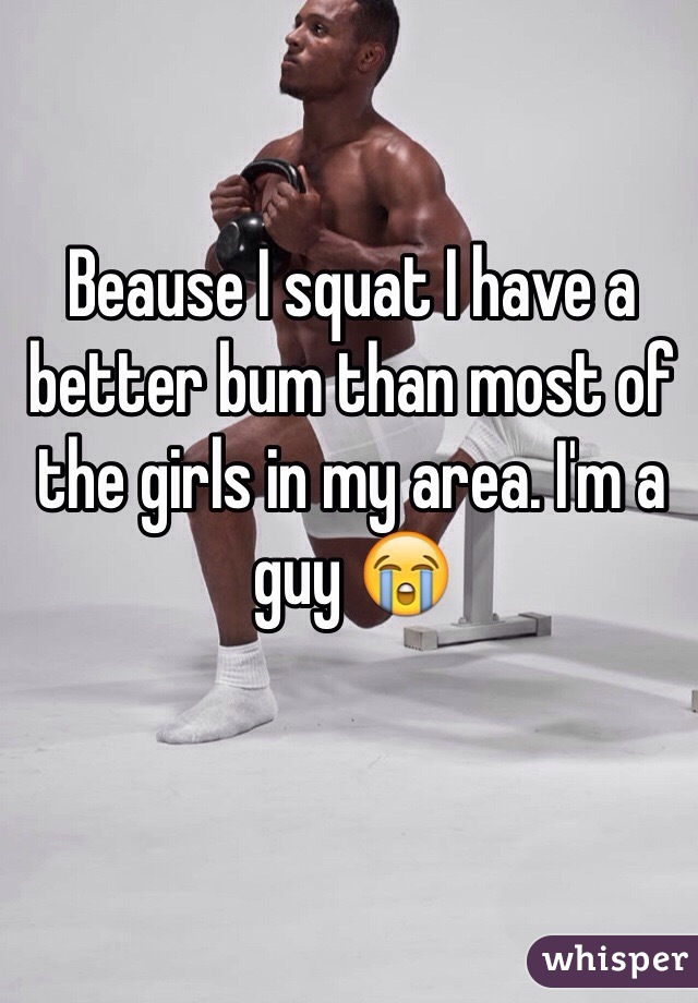 Beause I squat I have a better bum than most of the girls in my area. I'm a guy 😭