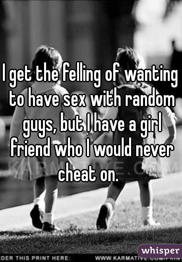 I get the felling of wanting to have sex with random guys, but I have a girl friend who I would never cheat on.  
